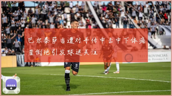 巴尔泰萨吉遭对手传中击中下体痛苦倒地引发球迷关注