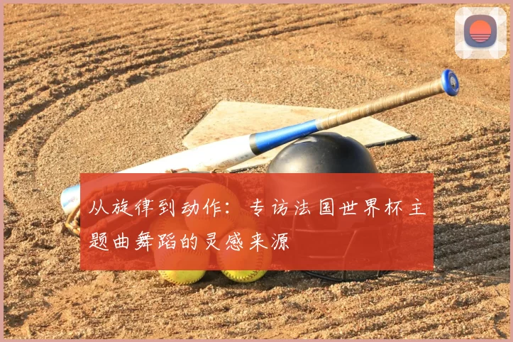 从旋律到动作:专访法国世界杯主题曲舞蹈的灵感来源