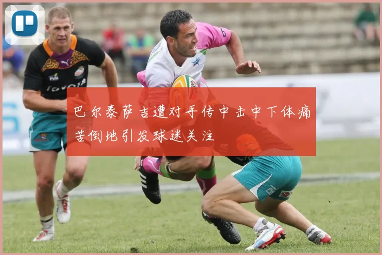 巴尔泰萨吉遭对手传中击中下体痛苦倒地引发球迷关注