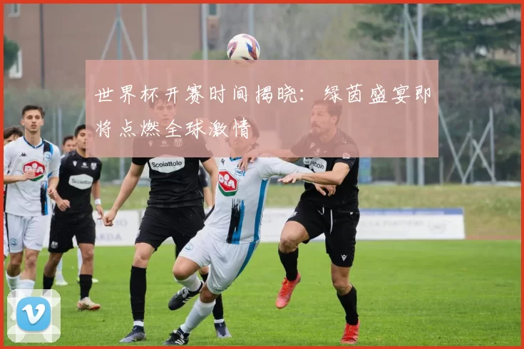 世界杯开赛时间揭晓:绿茵盛宴即将点燃全球激情