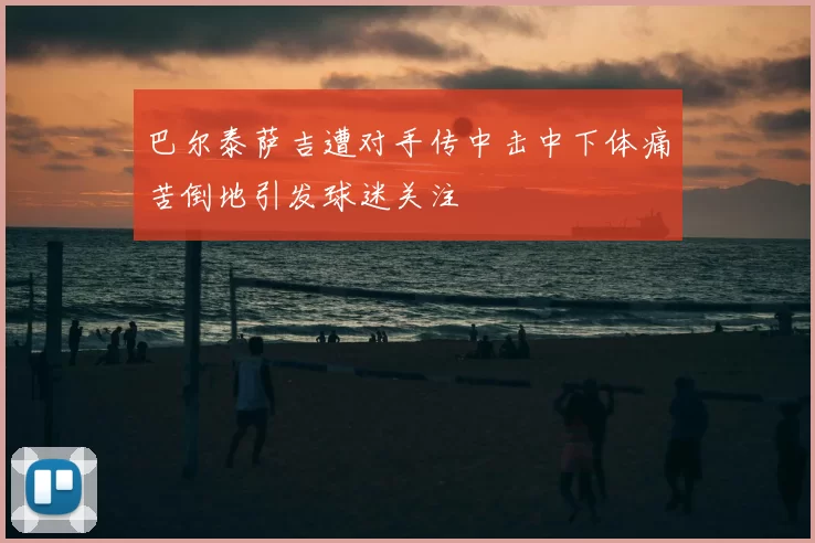 巴尔泰萨吉遭对手传中击中下体痛苦倒地引发球迷关注