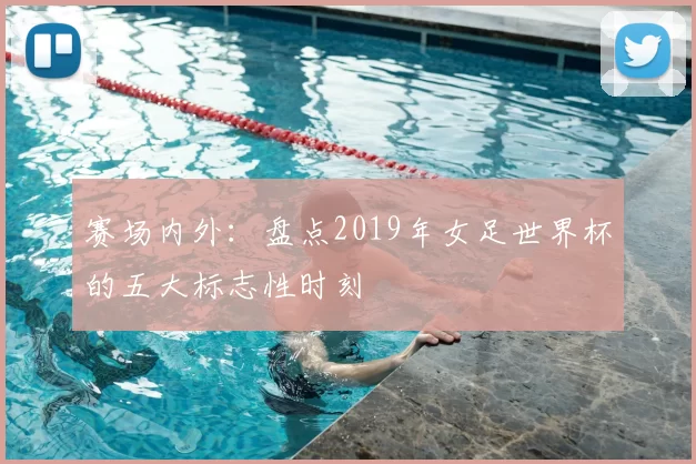 赛场内外：盘点2019年女足世界杯的五大标志性时刻