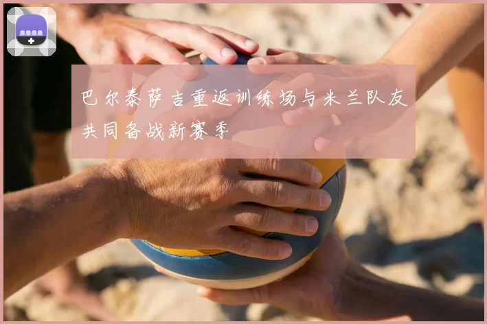 巴尔泰萨吉重返训练场与米兰队友共同备战新赛季