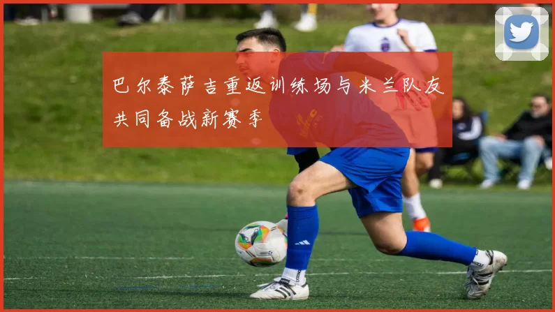 巴尔泰萨吉重返训练场与米兰队友共同备战新赛季
