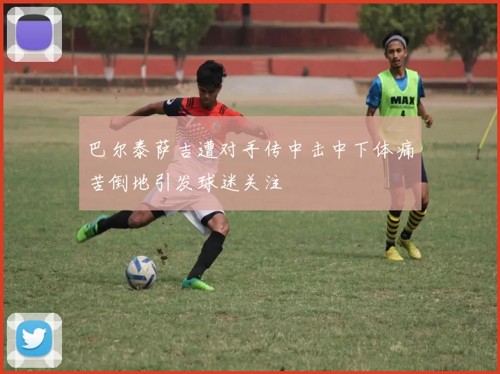 巴尔泰萨吉遭对手传中击中下体痛苦倒地引发球迷关注