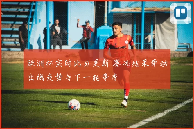 欧洲杯实时比分更新 赛况结果牵动出线走势与下一轮争夺
