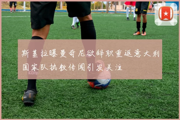斯基拉曝曼奇尼欲辞职重返意大利国家队执教传闻引发关注