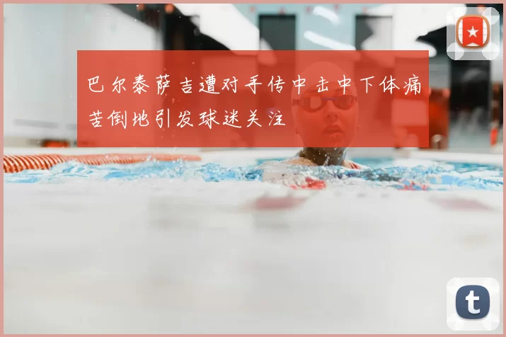 巴尔泰萨吉遭对手传中击中下体痛苦倒地引发球迷关注