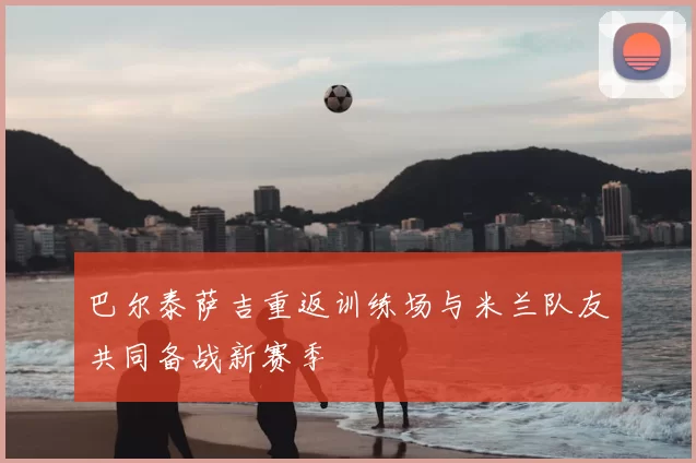 巴尔泰萨吉重返训练场与米兰队友共同备战新赛季