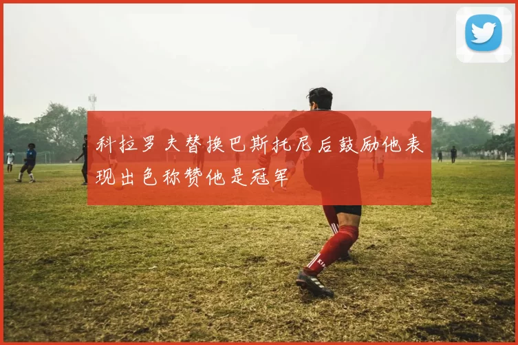 科拉罗夫替换巴斯托尼后鼓励他表现出色称赞他是冠军