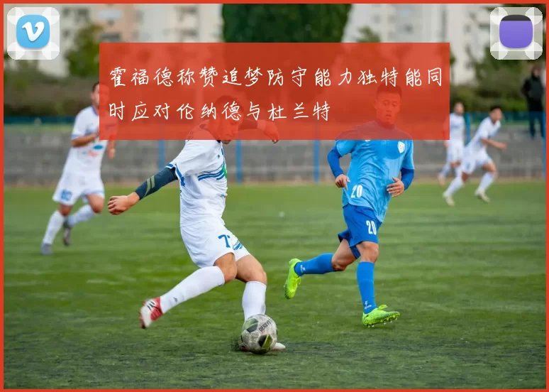 霍福德称赞追梦防守能力独特能同时应对伦纳德与杜兰特