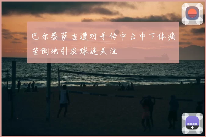 巴尔泰萨吉遭对手传中击中下体痛苦倒地引发球迷关注