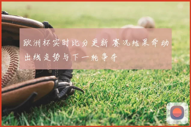 欧洲杯实时比分更新 赛况结果牵动出线走势与下一轮争夺