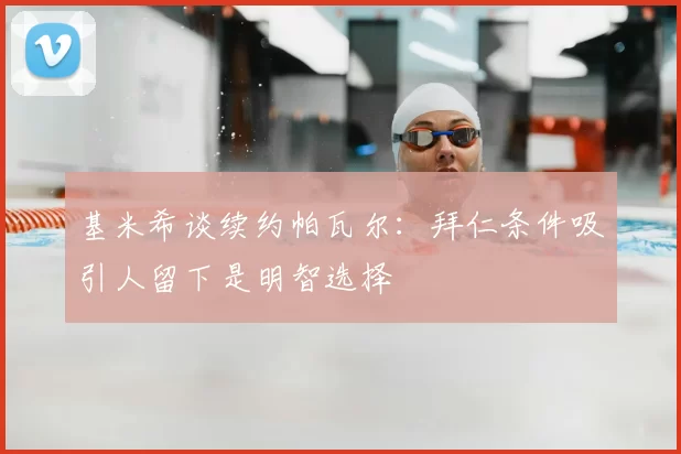 基米希谈续约帕瓦尔：拜仁条件吸引人留下是明智选择