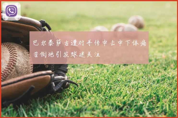 巴尔泰萨吉遭对手传中击中下体痛苦倒地引发球迷关注