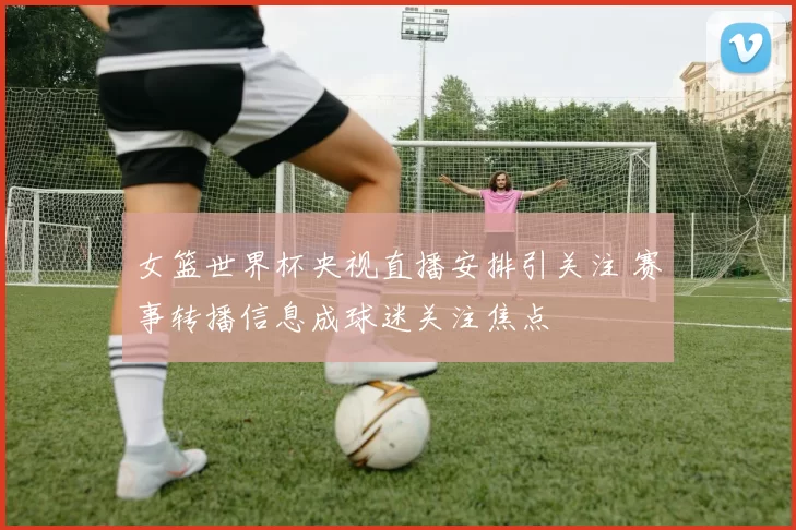 女篮世界杯央视直播安排引关注 赛事转播信息成球迷关注焦点