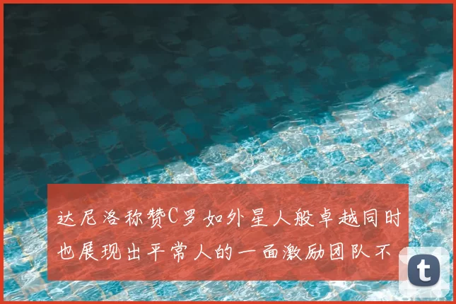 达尼洛称赞C罗如外星人般卓越同时也展现出平常人的一面激励团队不断进步