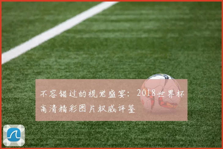 不容错过的视觉盛宴：2018世界杯高清精彩图片权威评鉴