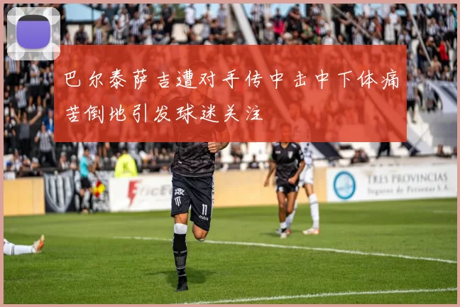 巴尔泰萨吉遭对手传中击中下体痛苦倒地引发球迷关注