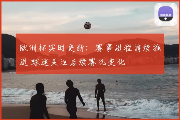 欧洲杯实时更新：赛事进程持续推进 球迷关注后续赛况变化