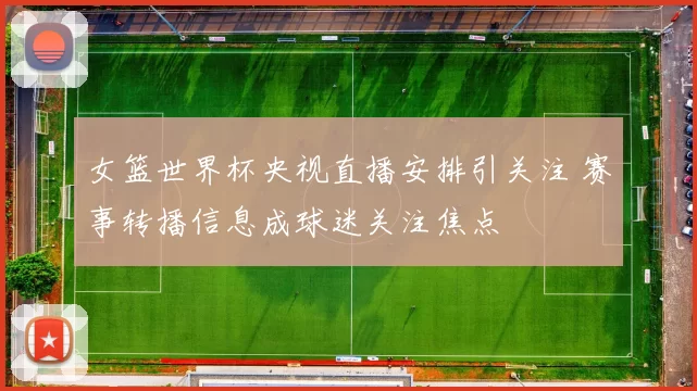 女篮世界杯央视直播安排引关注 赛事转播信息成球迷关注焦点