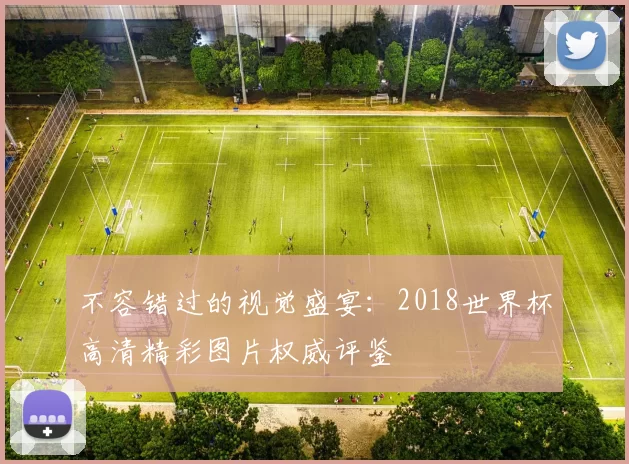 不容错过的视觉盛宴：2018世界杯高清精彩图片权威评鉴