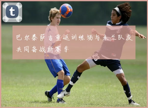 巴尔泰萨吉重返训练场与米兰队友共同备战新赛季
