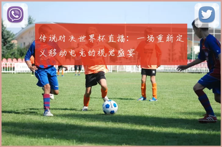传说对决世界杯直播：一场重新定义移动电竞的视觉盛宴