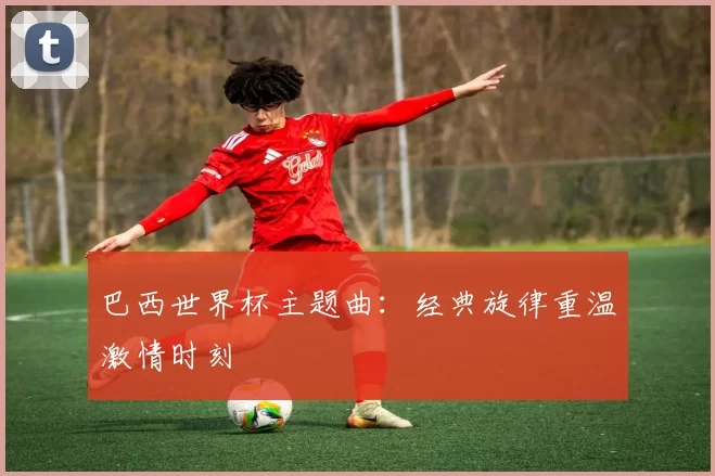 巴西世界杯主题曲：经典旋律重温激情时刻