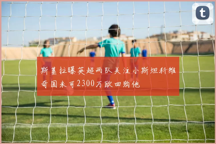 斯基拉曝英超两队关注小斯坦科维奇国米可2300万欧回购他