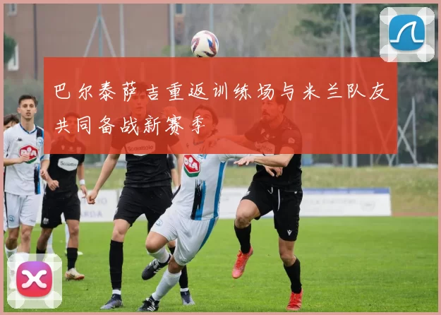 巴尔泰萨吉重返训练场与米兰队友共同备战新赛季
