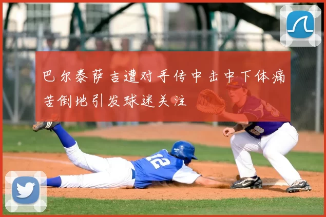 巴尔泰萨吉遭对手传中击中下体痛苦倒地引发球迷关注