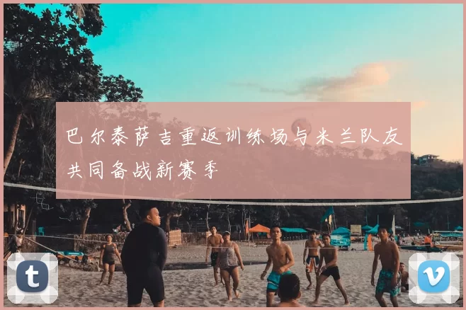 巴尔泰萨吉重返训练场与米兰队友共同备战新赛季