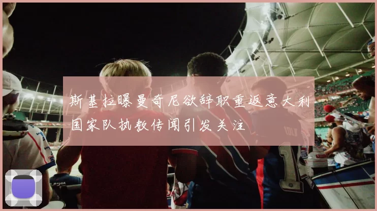 斯基拉曝曼奇尼欲辞职重返意大利国家队执教传闻引发关注