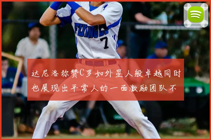 达尼洛称赞C罗如外星人般卓越同时也展现出平常人的一面激励团队不断进步