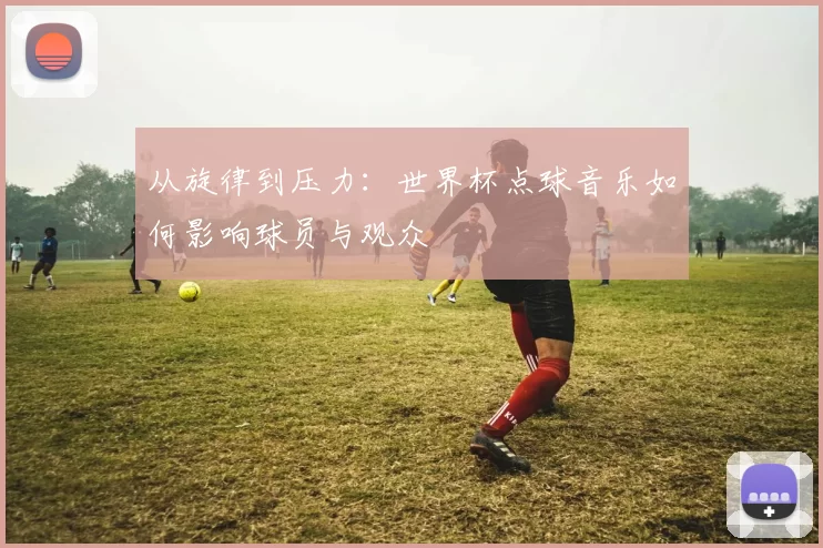 从旋律到压力：世界杯点球音乐如何影响球员与观众