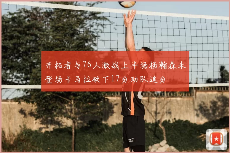 开拓者与76人激战上半场杨瀚森未登场卡马拉砍下17分助队追分