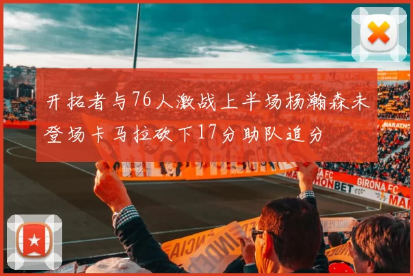 开拓者与76人激战上半场杨瀚森未登场卡马拉砍下17分助队追分