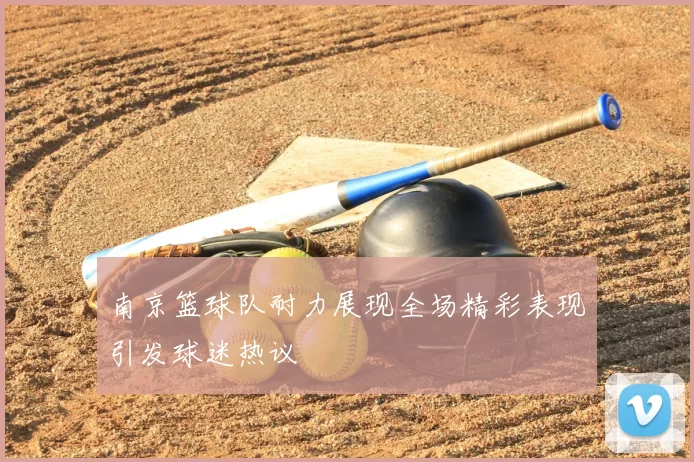 南京篮球队耐力展现全场精彩表现引发球迷热议