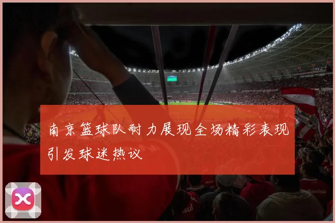南京篮球队耐力展现全场精彩表现引发球迷热议