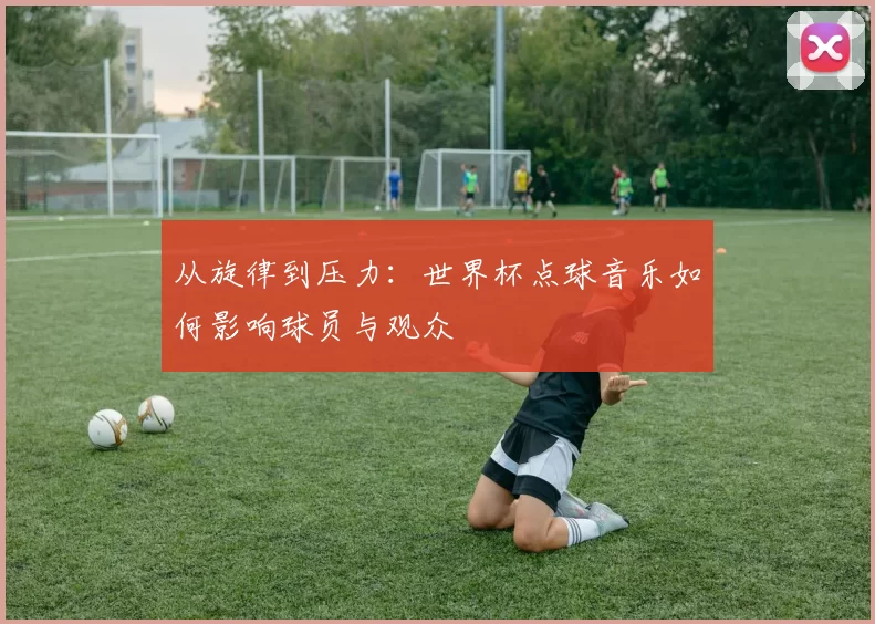 从旋律到压力:世界杯点球音乐如何影响球员与观众