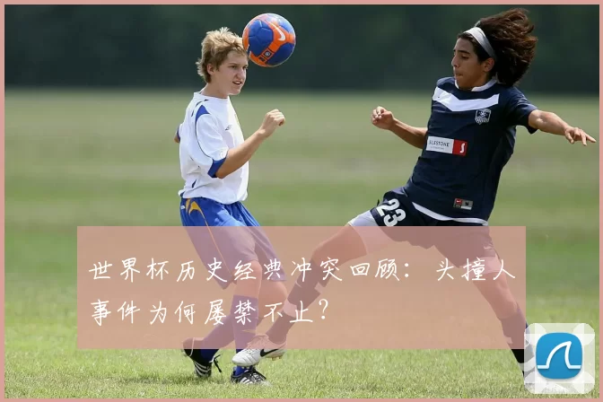 世界杯历史经典冲突回顾:头撞人事件为何屡禁不止?