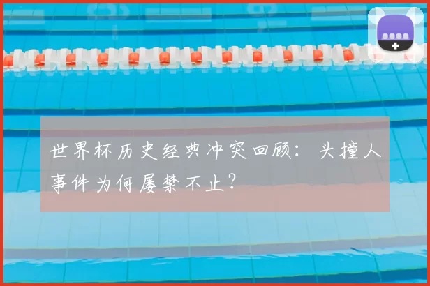世界杯历史经典冲突回顾:头撞人事件为何屡禁不止?