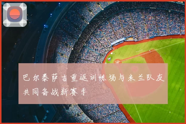 巴尔泰萨吉重返训练场与米兰队友共同备战新赛季