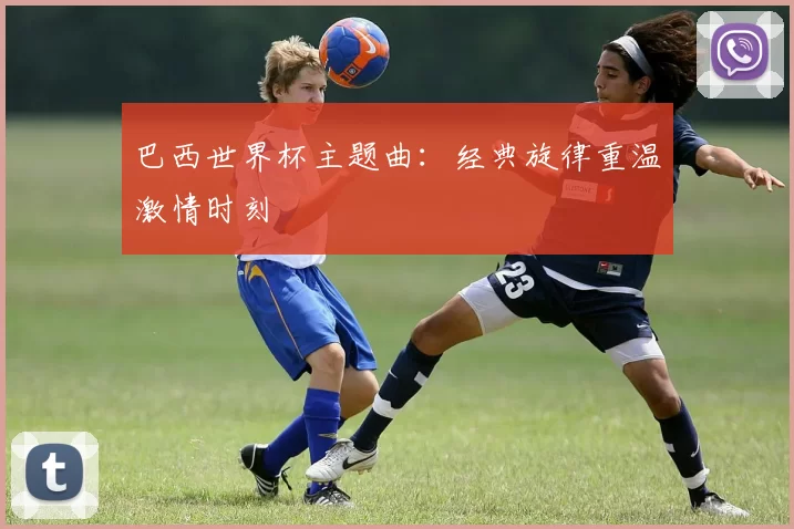 巴西世界杯主题曲:经典旋律重温激情时刻